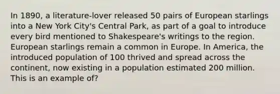 In 1890, a literature-lover released 50 pairs of European starlings into a New York City's Central Park, as part of a goal to introduce every bird mentioned to Shakespeare's writings to the region. European starlings remain a common in Europe. In America, the introduced population of 100 thrived and spread across the continent, now existing in a population estimated 200 million. This is an example of?