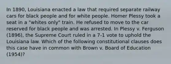 In 1890, Louisiana enacted a law that required separate railway cars for black people and for white people. Homer Plessy took a seat in a "whites only" train. He refused to move to the car reserved for black people and was arrested. In Plessy v. Ferguson (1896), the Supreme Court ruled in a 7-1 vote to uphold the Louisiana law. Which of the following constitutional clauses does this case have in common with Brown v. Board of Education (1954)?