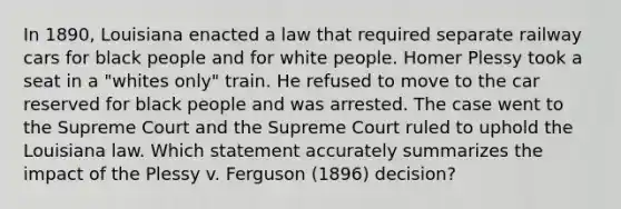 In 1890, Louisiana enacted a law that required separate railway cars for black people and for white people. Homer Plessy took a seat in a "whites only" train. He refused to move to the car reserved for black people and was arrested. The case went to the Supreme Court and the Supreme Court ruled to uphold the Louisiana law. Which statement accurately summarizes the impact of the Plessy v. Ferguson (1896) decision?