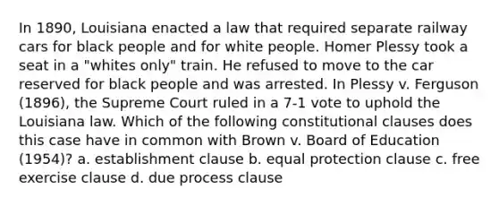 In 1890, Louisiana enacted a law that required separate railway cars for black people and for white people. Homer Plessy took a seat in a "whites only" train. He refused to move to the car reserved for black people and was arrested. In Plessy v. Ferguson (1896), the Supreme Court ruled in a 7-1 vote to uphold the Louisiana law. Which of the following constitutional clauses does this case have in common with Brown v. Board of Education (1954)? a. establishment clause b. equal protection clause c. free exercise clause d. due process clause