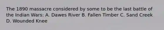 The 1890 massacre considered by some to be the last battle of the Indian Wars: A. Dawes River B. Fallen Timber C. Sand Creek D. Wounded Knee