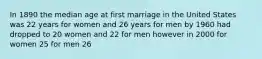 In 1890 the median age at first marriage in the United States was 22 years for women and 26 years for men by 1960 had dropped to 20 women and 22 for men however in 2000 for women 25 for men 26