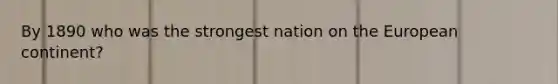 By 1890 who was the strongest nation on the European continent?