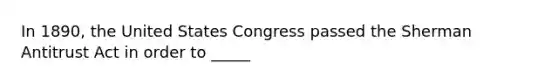 In 1890, the United States Congress passed the Sherman Antitrust Act in order to _____