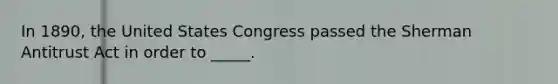 In 1890, the United States Congress passed the Sherman Antitrust Act in order to _____.