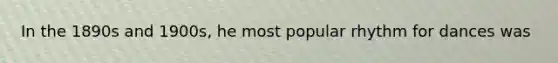 In the 1890s and 1900s, he most popular rhythm for dances was