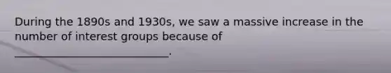 During the 1890s and 1930s, we saw a massive increase in the number of interest groups because of ____________________________.