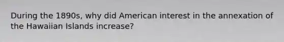 During the 1890s, why did American interest in the annexation of the Hawaiian Islands increase?