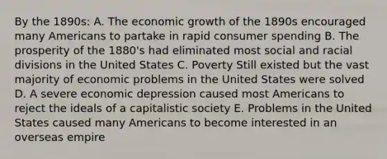 By the 1890s: A. The economic growth of the 1890s encouraged many Americans to partake in rapid consumer spending B. The prosperity of the 1880's had eliminated most social and racial divisions in the United States C. Poverty Still existed but the vast majority of economic problems in the United States were solved D. A severe economic depression caused most Americans to reject the ideals of a capitalistic society E. Problems in the United States caused many Americans to become interested in an overseas empire