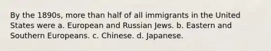 By the 1890s, more than half of all immigrants in the United States were a. European and Russian Jews. b. Eastern and Southern Europeans. c. Chinese. d. Japanese.