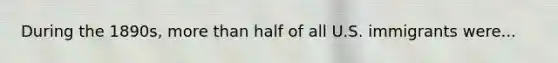 During the 1890s, <a href='https://www.questionai.com/knowledge/keWHlEPx42-more-than' class='anchor-knowledge'>more than</a> half of all U.S. immigrants were...