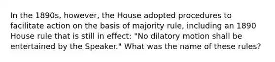 In the 1890s, however, the House adopted procedures to facilitate action on the basis of majority rule, including an 1890 House rule that is still in effect: "No dilatory motion shall be entertained by the Speaker." What was the name of these rules?