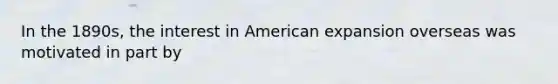 In the 1890s, the interest in American expansion overseas was motivated in part by