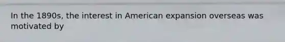 In the 1890s, the interest in American expansion overseas was motivated by