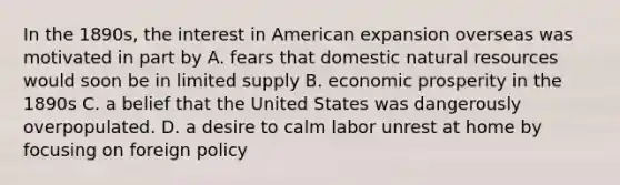 In the 1890s, the interest in American expansion overseas was motivated in part by A. fears that domestic natural resources would soon be in limited supply B. economic prosperity in the 1890s C. a belief that the United States was dangerously overpopulated. D. a desire to calm labor unrest at home by focusing on foreign policy