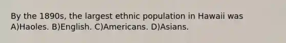 By the 1890s, the largest ethnic population in Hawaii was A)Haoles. B)English. C)Americans. D)Asians.