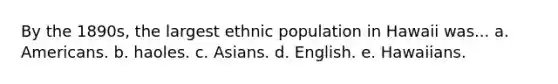 By the 1890s, the largest ethnic population in Hawaii was... a. Americans. b. haoles. c. Asians. d. English. e. Hawaiians.