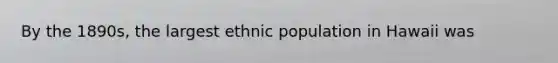 By the 1890s, the largest ethnic population in Hawaii was