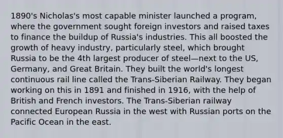 1890's Nicholas's most capable minister launched a program, where the government sought foreign investors and raised taxes to finance the buildup of Russia's industries. This all boosted the growth of heavy industry, particularly steel, which brought Russia to be the 4th largest producer of steel—next to the US, Germany, and Great Britain. They built the world's longest continuous rail line called the Trans-Siberian Railway. They began working on this in 1891 and finished in 1916, with the help of British and French investors. The Trans-Siberian railway connected European Russia in the west with Russian ports on the Pacific Ocean in the east.