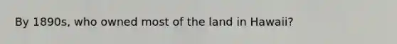 By 1890s, who owned most of the land in Hawaii?