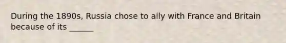 During the 1890s, Russia chose to ally with France and Britain because of its ______