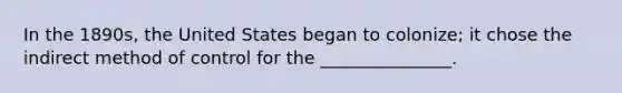 In the 1890s, the United States began to colonize; it chose the indirect method of control for the _______________.