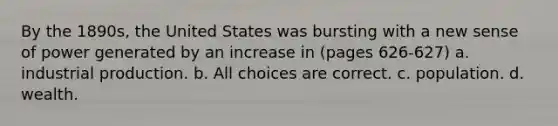 By the 1890s, the United States was bursting with a new sense of power generated by an increase in (pages 626-627) a. industrial production. b. All choices are correct. c. population. d. wealth.