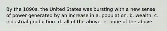 By the 1890s, the United States was bursting with a new sense of power generated by an increase in a. population. b. wealth. c. industrial production. d. all of the above. e. none of the above