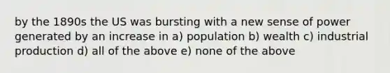 by the 1890s the US was bursting with a new sense of power generated by an increase in a) population b) wealth c) industrial production d) all of the above e) none of the above