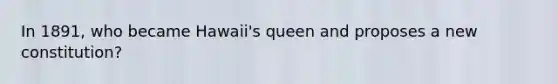 In 1891, who became Hawaii's queen and proposes a new constitution?