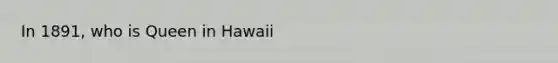 In 1891, who is Queen in Hawaii