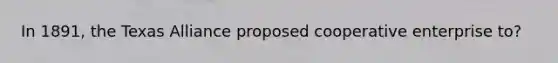 In 1891, the Texas Alliance proposed cooperative enterprise to?