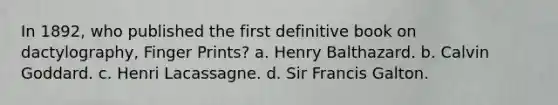 In 1892, who published the first definitive book on dactylography, Finger Prints? a. Henry Balthazard. b. Calvin Goddard. c. Henri Lacassagne. d. Sir Francis Galton.