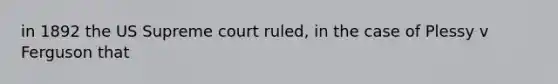 in 1892 the US Supreme court ruled, in the case of Plessy v Ferguson that