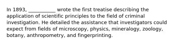 In 1893, ___________ wrote the first treatise describing the application of scientific principles to the field of criminal investigation. He detailed the assistance that investigators could expect from fields of microscopy, physics, mineralogy, zoology, botany, anthropometry, and fingerprinting.