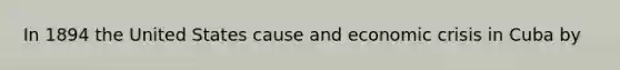 In 1894 the United States cause and economic crisis in Cuba by