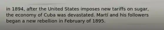 in 1894, after the United States imposes new tariffs on sugar, the economy of Cuba was devastated. Martí and his followers began a new rebellion in February of 1895.