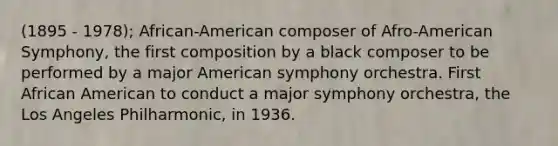 (1895 - 1978); African-American composer of Afro-American Symphony, the first composition by a black composer to be performed by a major American symphony orchestra. First African American to conduct a major symphony orchestra, the Los Angeles Philharmonic, in 1936.