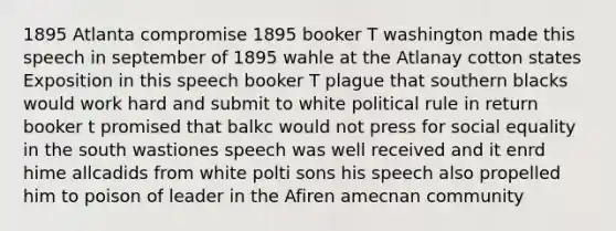 1895 Atlanta compromise 1895 booker T washington made this speech in september of 1895 wahle at the Atlanay cotton states Exposition in this speech booker T plague that southern blacks would work hard and submit to white political rule in return booker t promised that balkc would not press for social equality in the south wastiones speech was well received and it enrd hime allcadids from white polti sons his speech also propelled him to poison of leader in the Afiren amecnan community