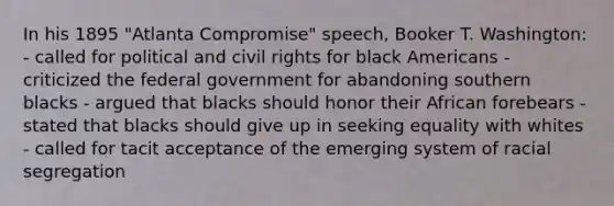 In his 1895 "Atlanta Compromise" speech, Booker T. Washington: - called for political and civil rights for black Americans - criticized the federal government for abandoning southern blacks - argued that blacks should honor their African forebears - stated that blacks should give up in seeking equality with whites - called for tacit acceptance of the emerging system of racial segregation