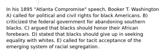 In his 1895 "Atlanta Compromise" speech, Booker T. Washington A) called for political and civil rights for black Americans. B) criticized the federal government for abandoning southern blacks. C) argued that blacks should honor their African forebears. D) stated that blacks should give up in seeking equality with whites. E) called for tacit acceptance of the emerging system of racial segregation.