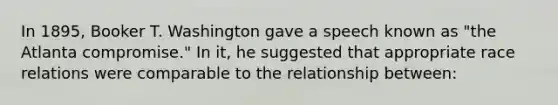 In 1895, Booker T. Washington gave a speech known as "the Atlanta compromise." In it, he suggested that appropriate race relations were comparable to the relationship between: