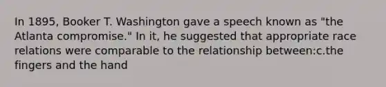 In 1895, Booker T. Washington gave a speech known as "the Atlanta compromise." In it, he suggested that appropriate race relations were comparable to the relationship between:c.the fingers and the hand