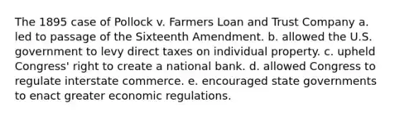 The 1895 case of Pollock v. Farmers Loan and Trust Company a. led to passage of the Sixteenth Amendment. b. allowed the U.S. government to levy direct taxes on individual property. c. upheld Congress' right to create a national bank. d. allowed Congress to regulate interstate commerce. e. encouraged state governments to enact greater economic regulations.