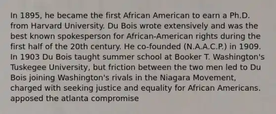 In 1895, he became the first African American to earn a Ph.D. from Harvard University. Du Bois wrote extensively and was the best known spokesperson for African-American rights during the first half of the 20th century. He co-founded (N.A.A.C.P.) in 1909. In 1903 Du Bois taught summer school at Booker T. Washington's Tuskegee University, but friction between the two men led to Du Bois joining Washington's rivals in the Niagara Movement, charged with seeking justice and equality for African Americans. apposed the atlanta compromise