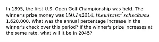 In 1895, the first U.S. Open Golf Championship was held. The winner's prize money was 150. In 2014, the winner's check was1,620,000. What was the annual <a href='https://www.questionai.com/knowledge/kGhkVyPhRK-percentage-increase' class='anchor-knowledge'>percentage increase</a> in the winner's check over this period? If the winner's prize increases at the same rate, what will it be in 2045?