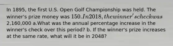 In 1895, the first U.S. Open Golf Championship was held. The winner's prize money was 150. In 2018, the winner's check was2,160,000 a.What was the annual percentage increase in the winner's check over this period? b. If the winner's prize increases at the same rate, what will it be in 2048?