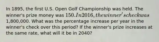 In 1895, the first U.S. Open Golf Championship was held. The winner's prize money was 150. In 2016, the winner's check was1,800,000. What was the percentage increase per year in the winner's check over this period? If the winner's prize increases at the same rate, what will it be in 2040?