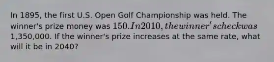 In 1895, the first U.S. Open Golf Championship was held. The winner's prize money was 150. In 2010, the winner's check was1,350,000. If the winner's prize increases at the same rate, what will it be in 2040?