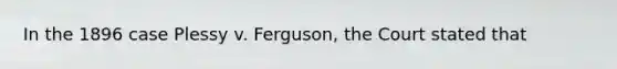 In the 1896 case Plessy v. Ferguson, the Court stated that